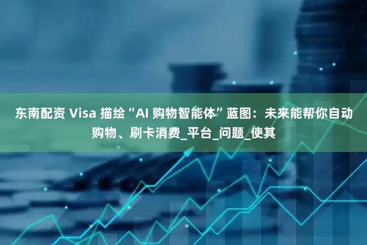 东南配资 Visa 描绘“AI 购物智能体”蓝图：未来能帮你自动购物、刷卡消费_平台_问题_使其