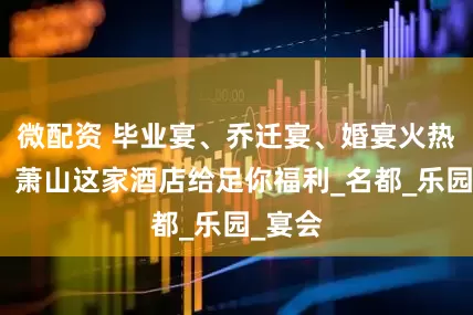 微配资 毕业宴、乔迁宴、婚宴火热预定！萧山这家酒店给足你福利_名都_乐园_宴会