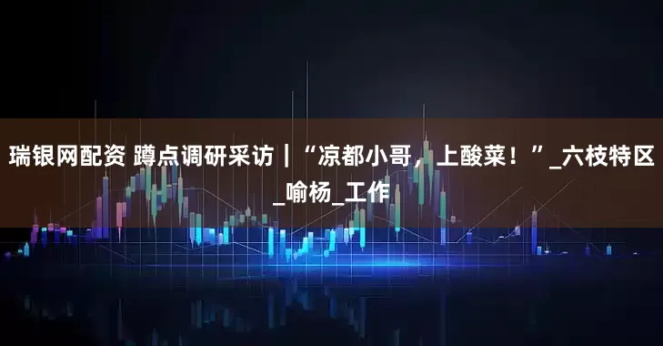 瑞银网配资 蹲点调研采访｜“凉都小哥，上酸菜！”_六枝特区_喻杨_工作