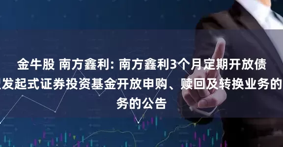金牛股 南方鑫利: 南方鑫利3个月定期开放债券型发起式证券投资基金开放申购、赎回及转换业务的公告