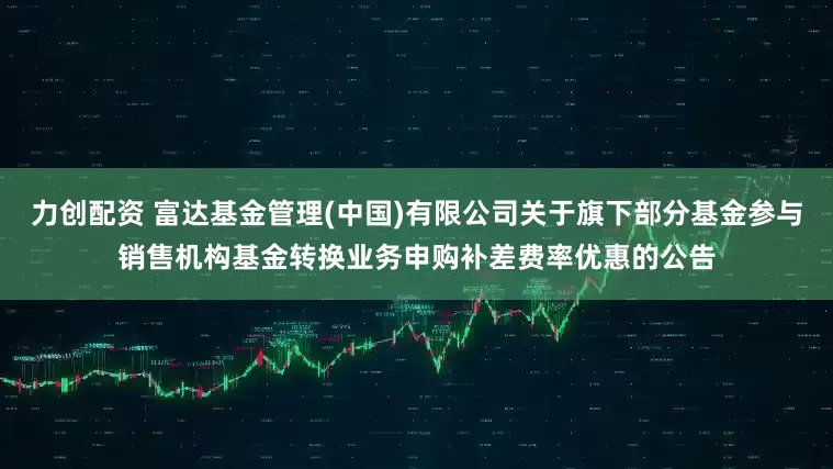 力创配资 富达基金管理(中国)有限公司关于旗下部分基金参与销售机构基金转换业务申购补差费率优惠的公告