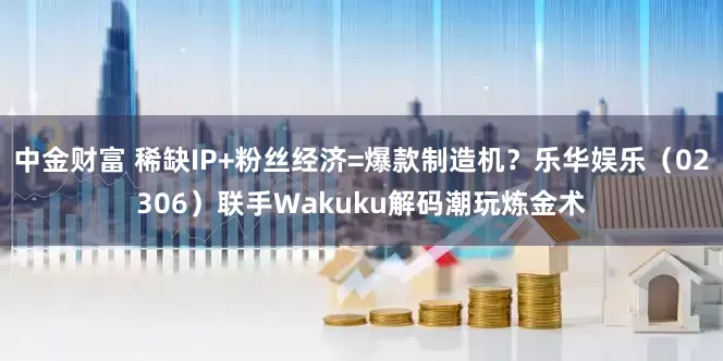 中金财富 稀缺IP+粉丝经济=爆款制造机？乐华娱乐（02306）联手Wakuku解码潮玩炼金术