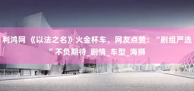 利鸿网 《以法之名》火金杯车，网友点赞：“剧组严选”不负期待_剧情_车型_海狮