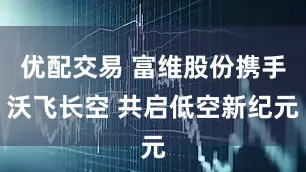 优配交易 富维股份携手沃飞长空 共启低空新纪元