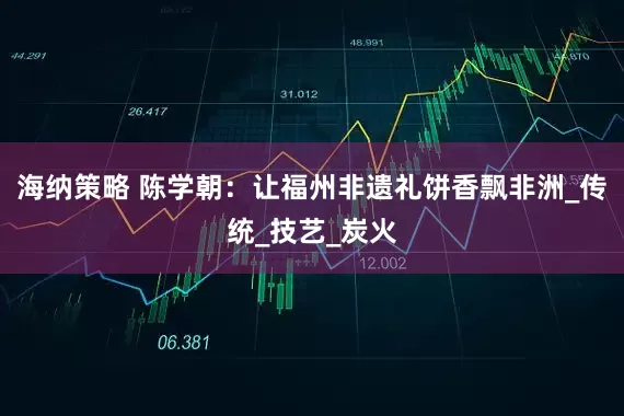 海纳策略 陈学朝：让福州非遗礼饼香飘非洲_传统_技艺_炭火