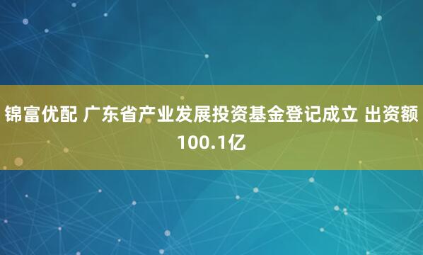锦富优配 广东省产业发展投资基金登记成立 出资额100.1亿