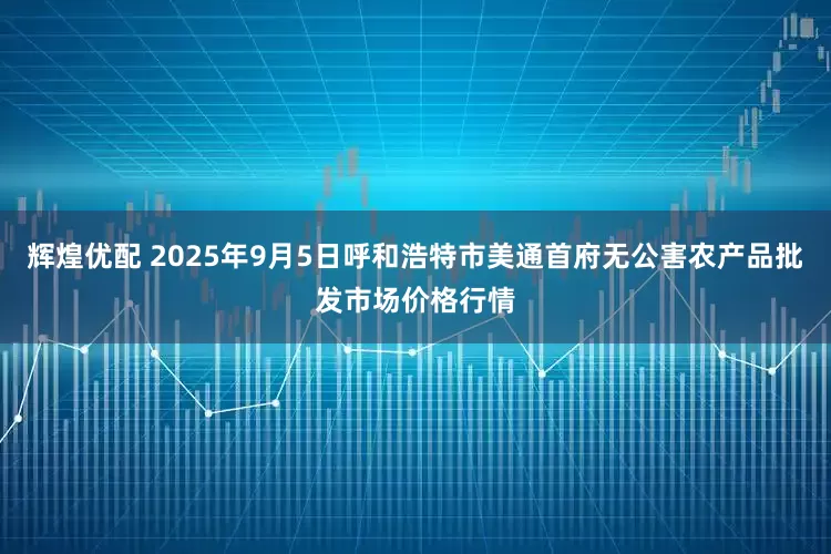 辉煌优配 2025年9月5日呼和浩特市美通首府无公害农产品批发市场价格行情