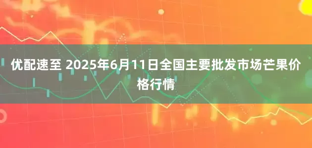 优配速至 2025年6月11日全国主要批发市场芒果价格行情