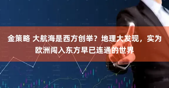 金策略 大航海是西方创举？地理大发现，实为欧洲闯入东方早已连通的世界